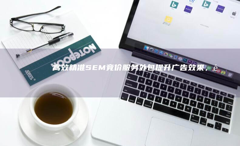 高效精准SEM竞价服务外包：提升广告效果，降低成本的关键策略